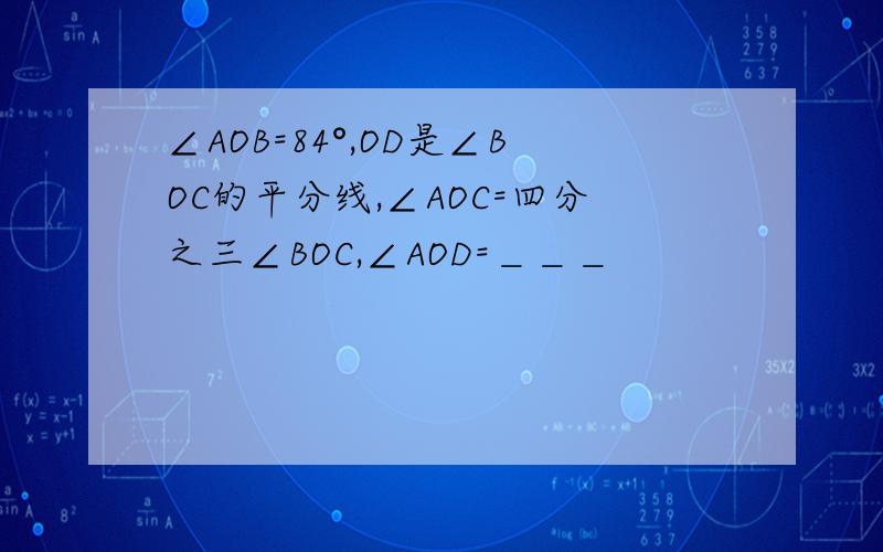 ∠AOB=84°,OD是∠BOC的平分线,∠AOC=四分之三∠BOC,∠AOD=＿＿＿