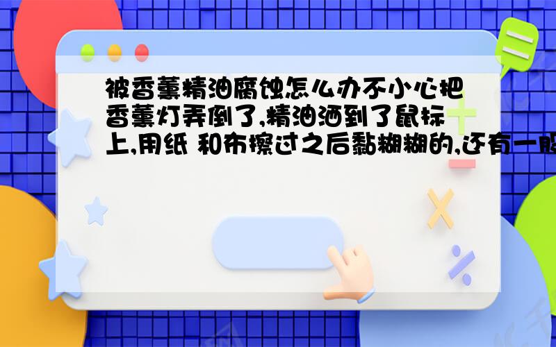 被香薰精油腐蚀怎么办不小心把香薰灯弄倒了,精油洒到了鼠标上,用纸 和布擦过之后黏糊糊的,还有一股焦味,应该是被腐蚀了吧,