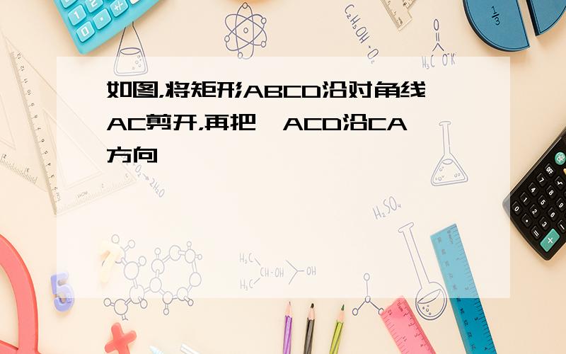 如图，将矩形ABCD沿对角线AC剪开，再把△ACD沿CA方向