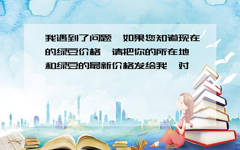 我遇到了问题,如果您知道现在的绿豆价格,请把你的所在地,和绿豆的最新价格发给我,对