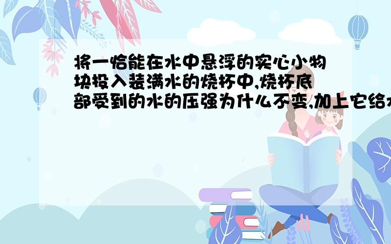 将一恰能在水中悬浮的实心小物块投入装满水的烧杯中,烧杯底部受到的水的压强为什么不变,加上它给水的压