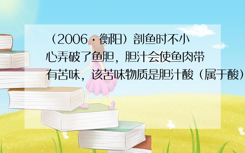 （2006•衡阳）剖鱼时不小心弄破了鱼胆，胆汁会使鱼肉带有苦味，该苦味物质是胆汁酸（属于酸）．根据你所学的知识，为了清除