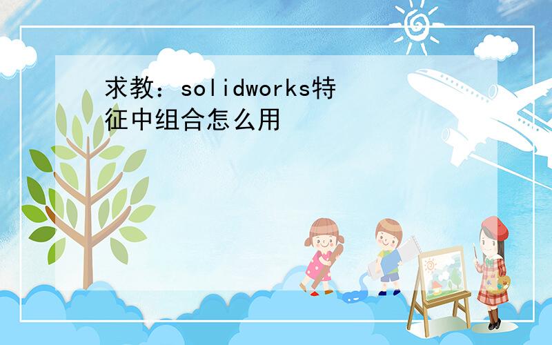 求教：solidworks特征中组合怎么用