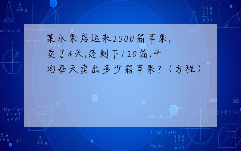 某水果店运来2000箱苹果,卖了4天,还剩下120箱,平均每天卖出多少箱苹果?（方程）