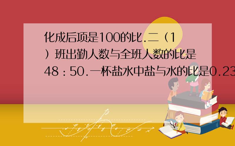 化成后项是100的比.二（1）班出勤人数与全班人数的比是48：50.一杯盐水中盐与水的比是0.23：1