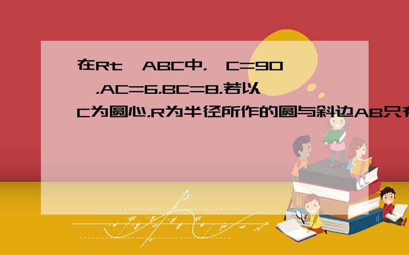 在Rt△ABC中，∠C=90°，AC=6，BC=8，若以C为圆心，R为半径所作的圆与斜边AB只有一个公共点，则R的取值范