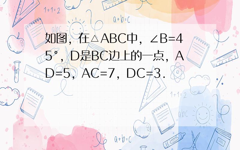 如图，在△ABC中，∠B=45°，D是BC边上的一点，AD=5，AC=7，DC=3．