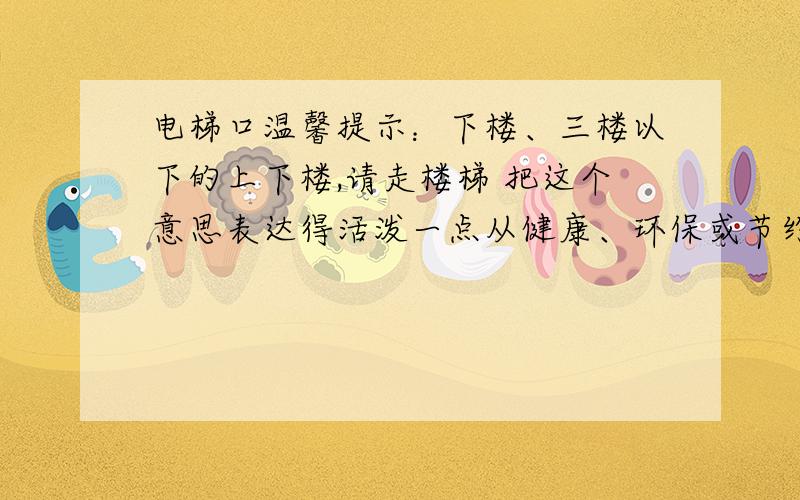 电梯口温馨提示：下楼、三楼以下的上下楼,请走楼梯 把这个意思表达得活泼一点从健康、环保或节约角度都行