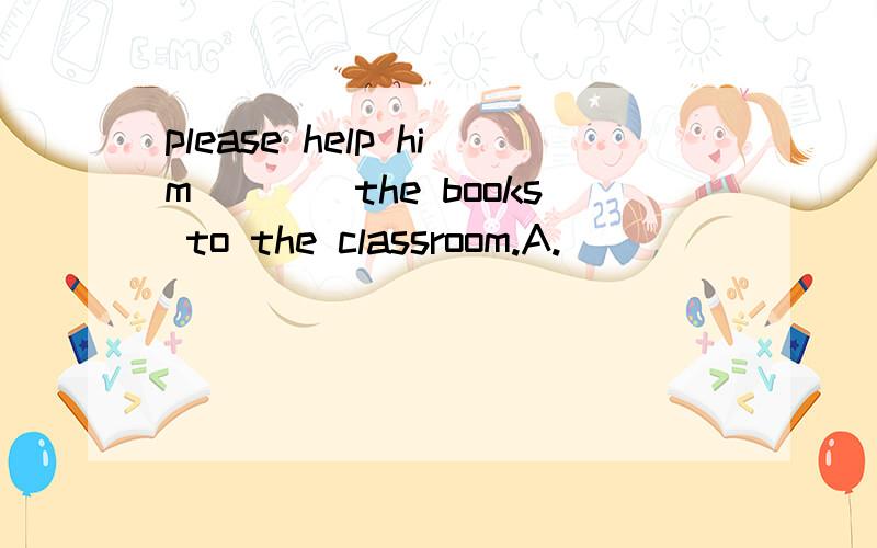 please help him____the books to the classroom.A.