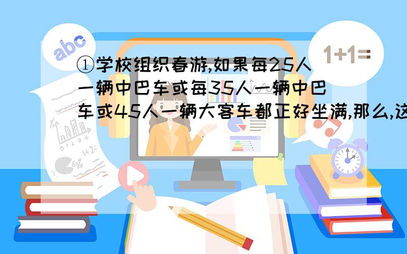 ①学校组织春游,如果每25人一辆中巴车或每35人一辆中巴车或45人一辆大客车都正好坐满,那么,这个学校参加春游的至少多少