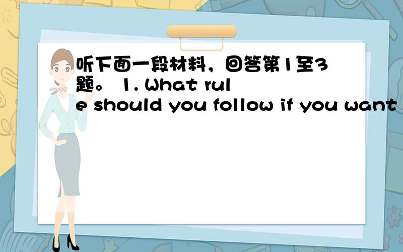 听下面一段材料，回答第1至3题。 1. What rule should you follow if you want