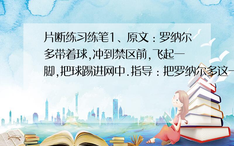 片断练习练笔1、原文：罗纳尔多带着球,冲到禁区前,飞起一脚,把球踢进网中.指导：把罗纳尔多这一精彩射门动作分解为五个小动