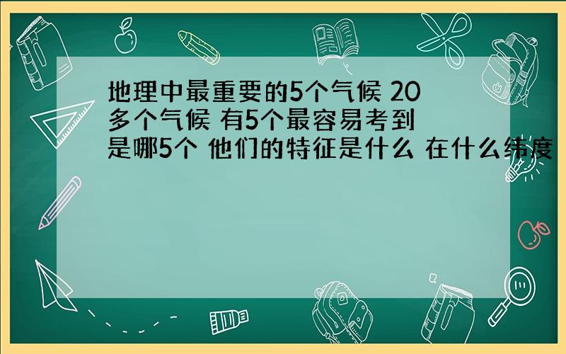 地理中最重要的5个气候 20多个气候 有5个最容易考到 是哪5个 他们的特征是什么 在什么纬度