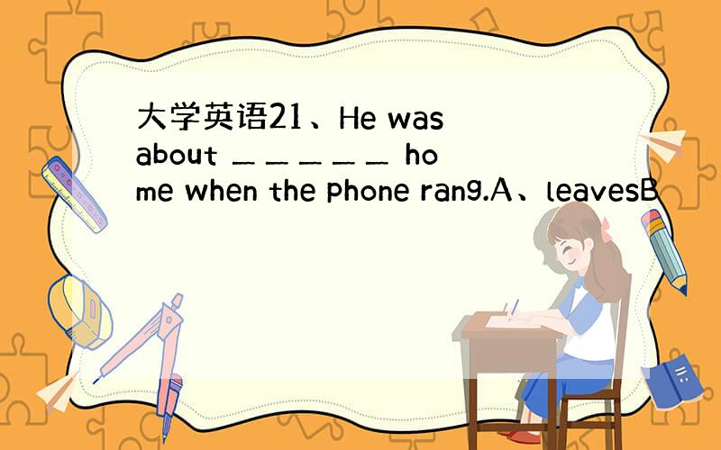 大学英语21、He was about ＿＿＿＿＿ home when the phone rang.A、leavesB