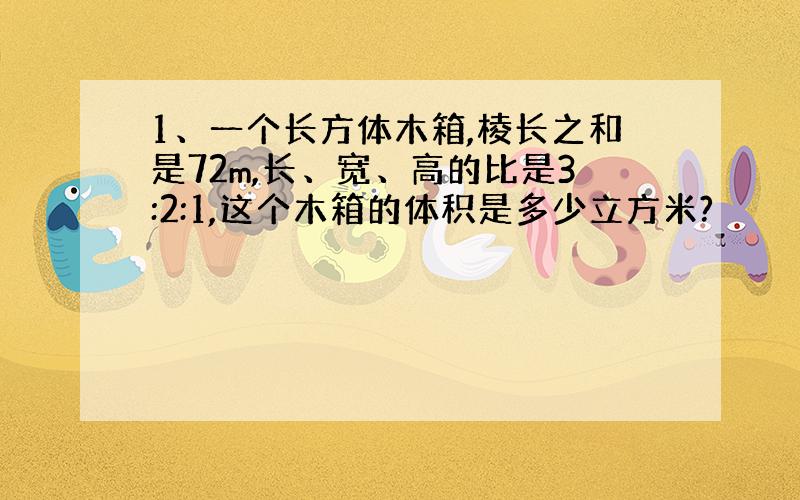 1、一个长方体木箱,棱长之和是72m,长、宽、高的比是3:2:1,这个木箱的体积是多少立方米?