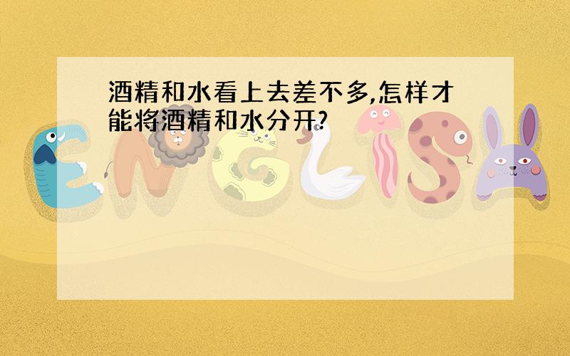 酒精和水看上去差不多,怎样才能将酒精和水分开?