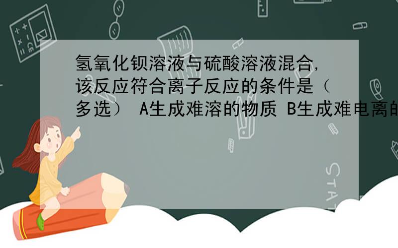 氢氧化钡溶液与硫酸溶液混合,该反应符合离子反应的条件是（多选） A生成难溶的物质 B生成难电离的物质 C