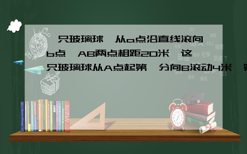 一只玻璃球,从a点沿直线滚向b点,AB两点相距20米,这只玻璃球从A点起第一分向B滚动4米,第2分向后退3米,第三分再向