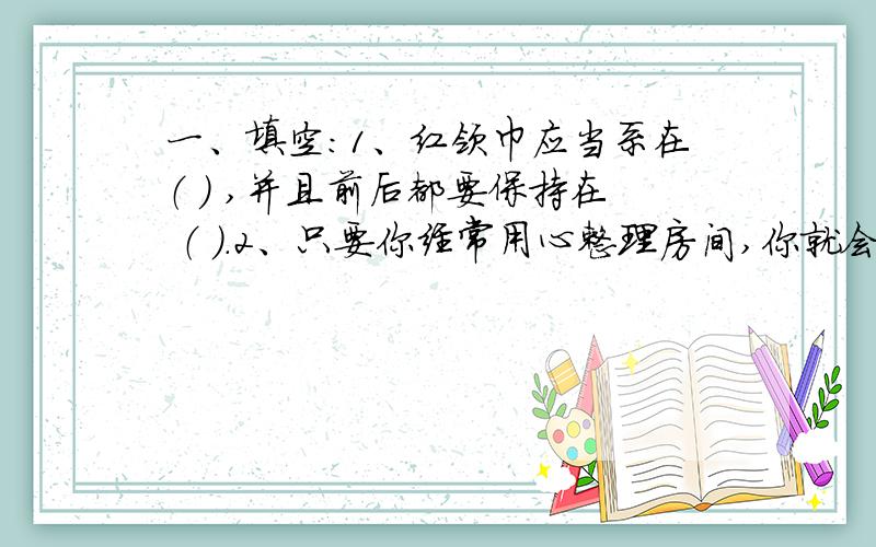 一、填空：1、红领巾应当系在（ ） ,并且前后都要保持在 （ ）.2、只要你经常用心整理房间,你就会养成良好的（ ）,就