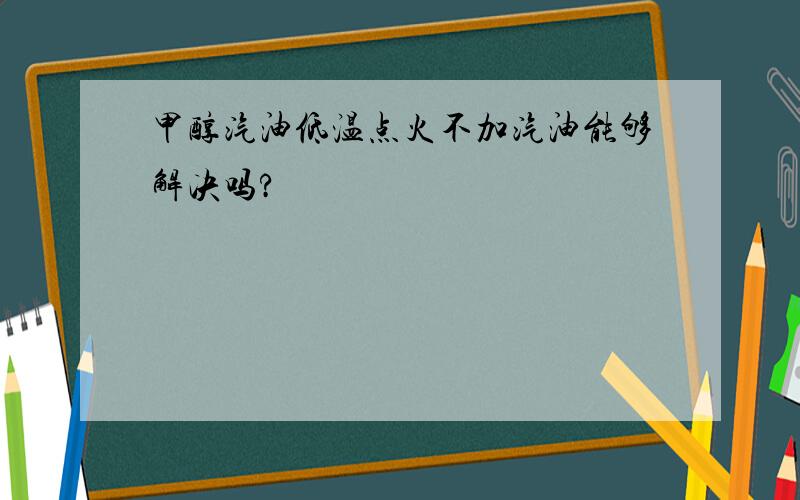 甲醇汽油低温点火不加汽油能够解决吗?