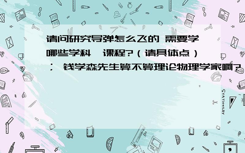 请问研究导弹怎么飞的 需要学哪些学科、课程?（请具体点）； 钱学森先生算不算理论物理学家啊?