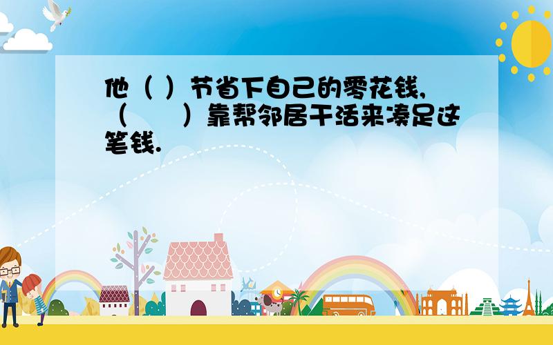 他（ ）节省下自己的零花钱,（　　）靠帮邻居干活来凑足这笔钱.