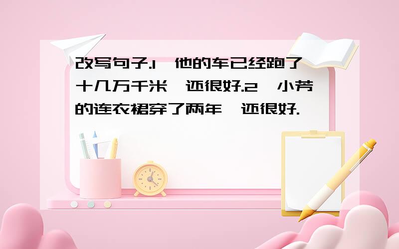 改写句子.1、他的车已经跑了十几万千米,还很好.2、小芳的连衣裙穿了两年,还很好.