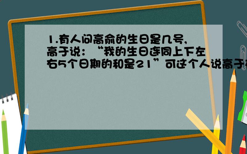 1.有人问高俞的生日是几号,高于说：“我的生日连同上下左右5个日期的和是21”可这个人说高于在说谎,它是怎么知道的?请你