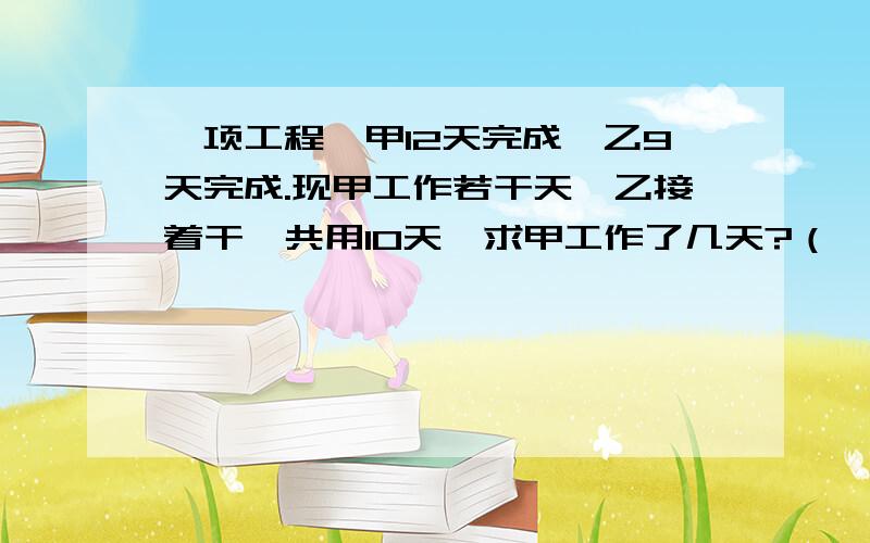 一项工程,甲12天完成,乙9天完成.现甲工作若干天,乙接着干,共用10天,求甲工作了几天?（