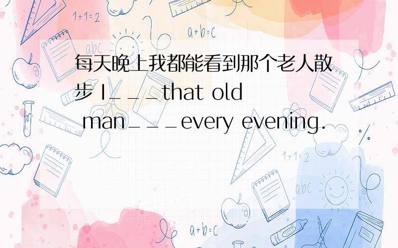 每天晚上我都能看到那个老人散步 I___that old man___every evening.