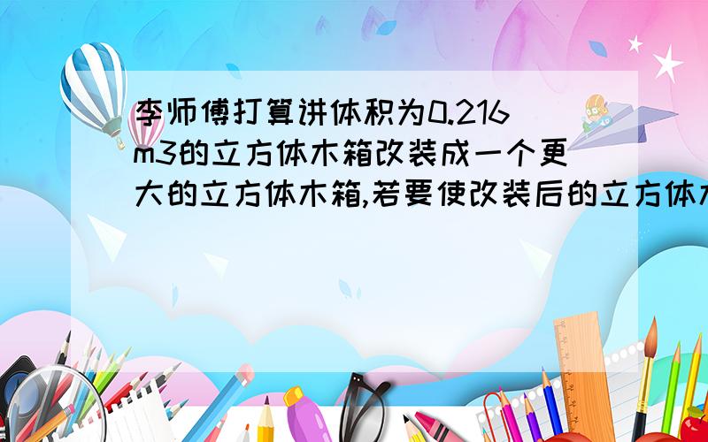 李师傅打算讲体积为0.216m3的立方体木箱改装成一个更大的立方体木箱,若要使改装后的立方体木箱的体积达到