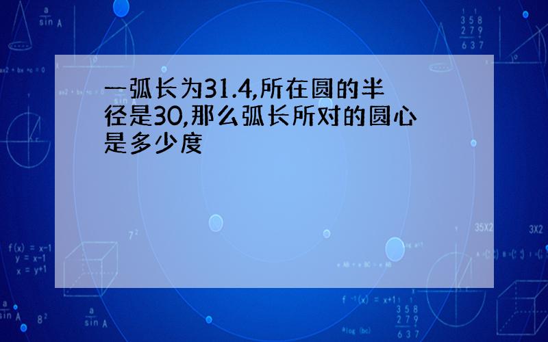 一弧长为31.4,所在圆的半径是30,那么弧长所对的圆心是多少度