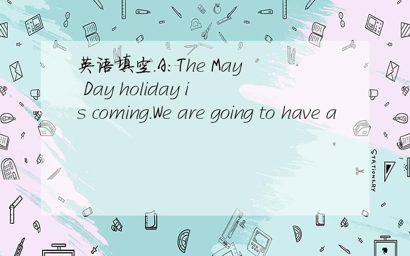 英语填空.A：The May Day holiday is coming.We are going to have a