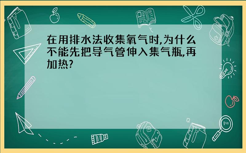 在用排水法收集氧气时,为什么不能先把导气管伸入集气瓶,再加热?