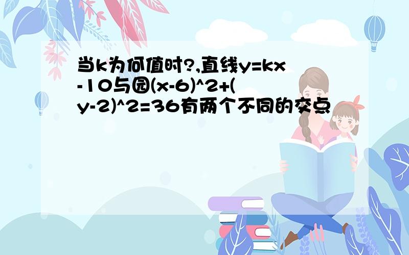 当k为何值时?,直线y=kx-10与园(x-6)^2+(y-2)^2=36有两个不同的交点