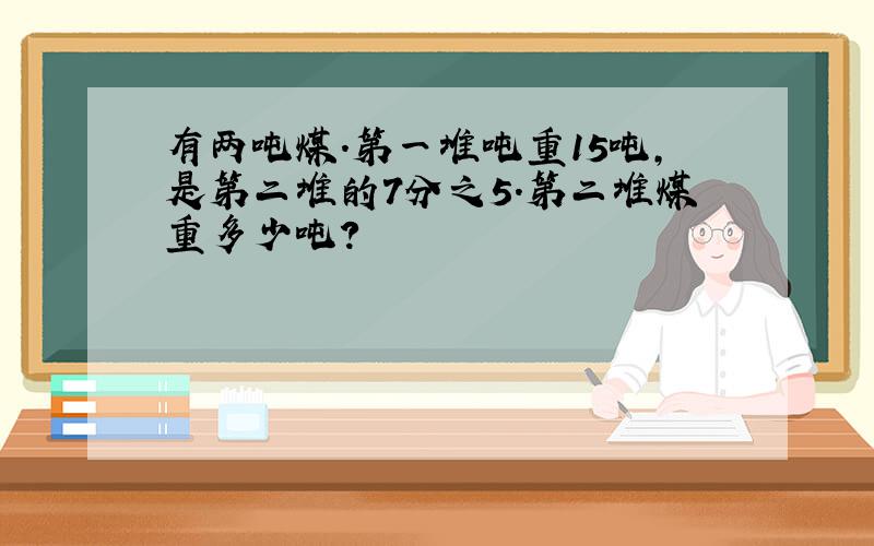 有两吨煤.第一堆吨重15吨,是第二堆的7分之5.第二堆煤重多少吨?