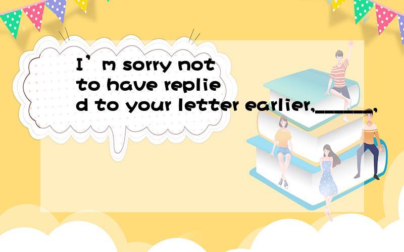 I’m sorry not to have replied to your letter earlier,______,