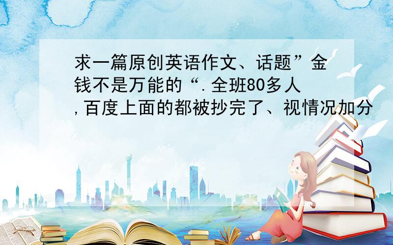 求一篇原创英语作文、话题”金钱不是万能的“.全班80多人,百度上面的都被抄完了、视情况加分