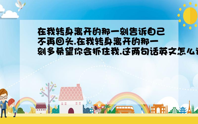 在我转身离开的那一刻告诉自己不再回头.在我转身离开的那一刻多希望你会抓住我.这两句话英文怎么说...