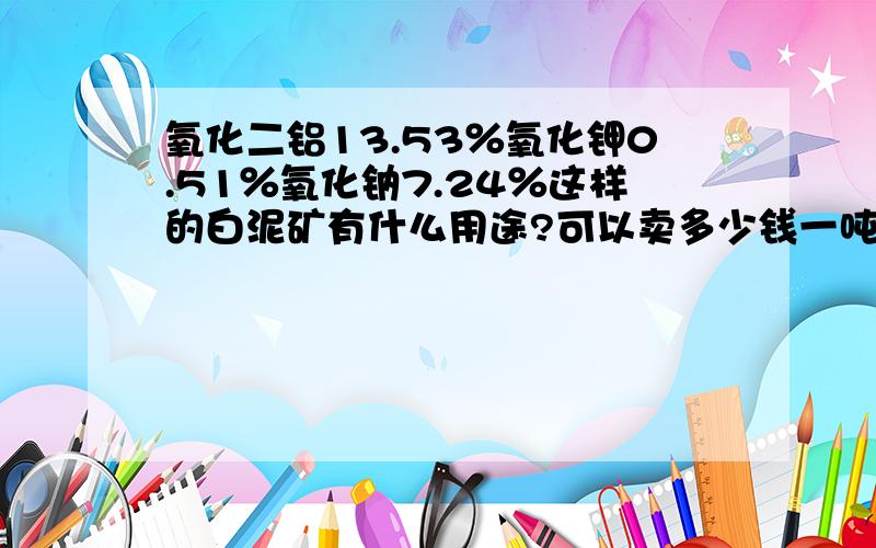 氧化二铝13.53％氧化钾0.51％氧化钠7.24％这样的白泥矿有什么用途?可以卖多少钱一吨?