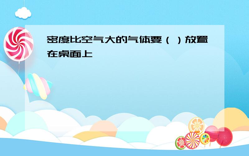 密度比空气大的气体要（）放置在桌面上