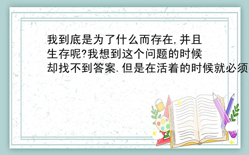 我到底是为了什么而存在,并且生存呢?我想到这个问题的时候却找不到答案.但是在活着的时候就必须要有个理由,不然就和死了没什