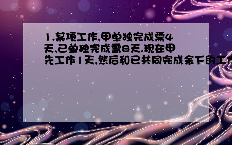 1.某项工作,甲单独完成需4天,已单独完成需8天.现在甲先工作1天,然后和已共同完成余下的工作,则甲一共做了（）天