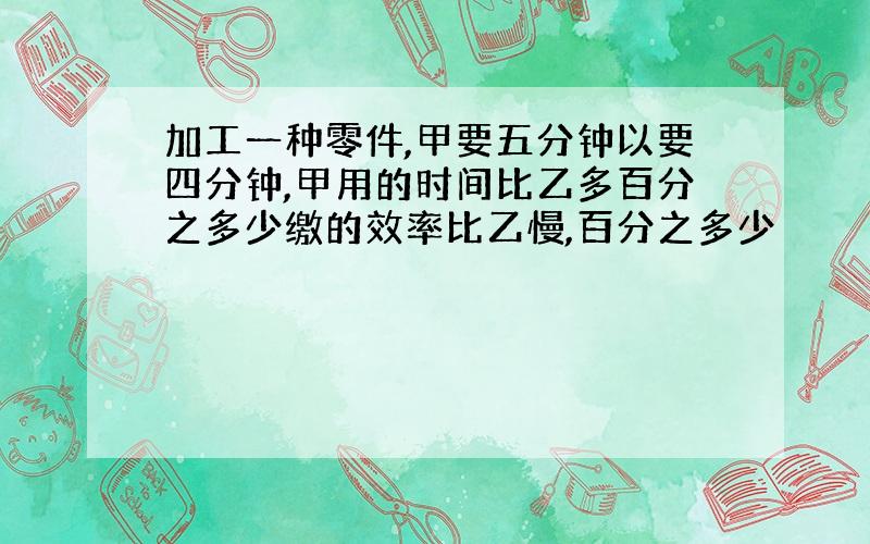 加工一种零件,甲要五分钟以要四分钟,甲用的时间比乙多百分之多少缴的效率比乙慢,百分之多少