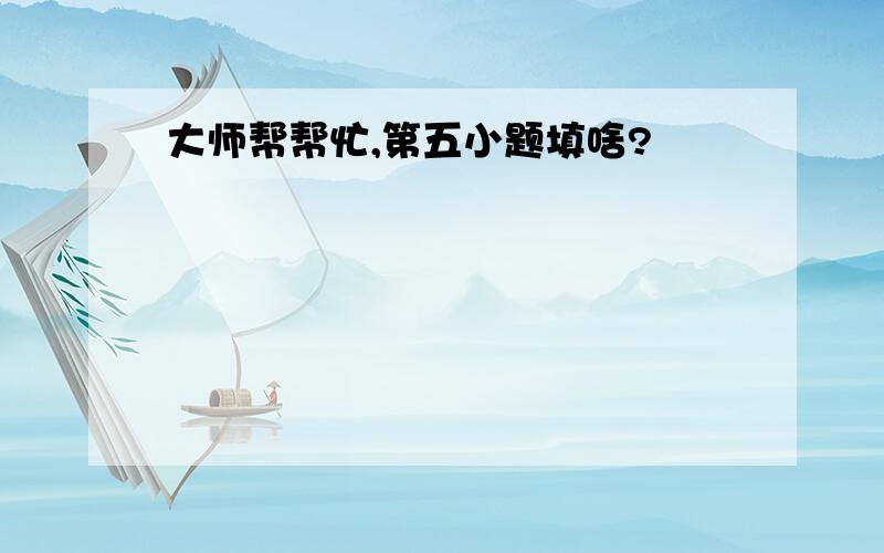 大师帮帮忙,第五小题填啥?