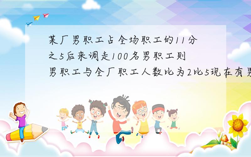 某厂男职工占全场职工的11分之5后来调走100名男职工则男职工与全厂职工人数比为2比5现在有男职工多少人