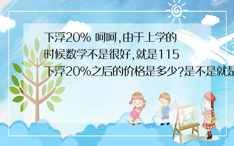 下浮20% 呵呵,由于上学的时候数学不是很好,就是115下浮20%之后的价格是多少?是不是就是115*0.8就是下浮20