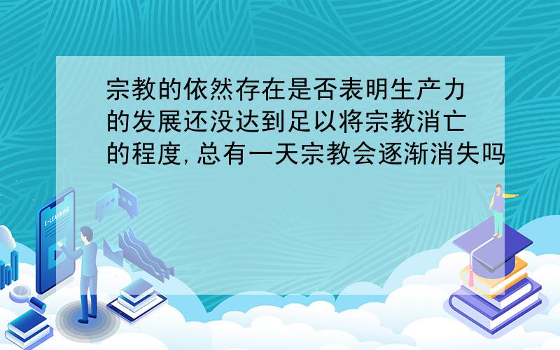 宗教的依然存在是否表明生产力的发展还没达到足以将宗教消亡的程度,总有一天宗教会逐渐消失吗