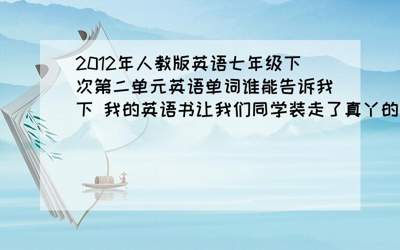 2012年人教版英语七年级下次第二单元英语单词谁能告诉我下 我的英语书让我们同学装走了真丫的蛋疼