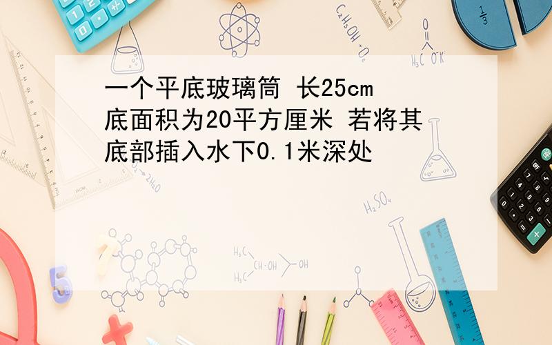 一个平底玻璃筒 长25cm 底面积为20平方厘米 若将其底部插入水下0.1米深处